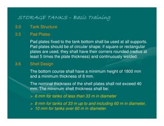 STORAGE TANKS
STORAGE TANKS
STORAGE TANKS
STORAGE TANKS –
–
–
– Basic Training
Basic Training
Basic Training
Basic Training
3.0 Tank Structure
3.5 Pad Plates
Pad plates fixed to the tank bottom shall be used at all supports.
Pad plates should be of circular shape; if square or rectangular
plates are used, they shall have their corners rounded (radius at
least 5 times the plate thickness) and continuously welded.
3.6 Shell Design
The bottom course shall have a minimum height of 1800 mm
and a minimum thickness of 8 mm.
The nominal thickness of the shell plates shall not exceed 40
mm. The minimum shell thickness shall be:
> 6 mm for tanks of less than 33 m in diameter
> 8 mm for tanks of 33 m up to and including 60 m in diameter,
> 10 mm for tanks over 60 m in diameter.
 