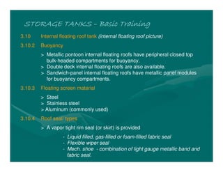 STORAGE TANKS
STORAGE TANKS
STORAGE TANKS
STORAGE TANKS –
–
–
– Basic Training
Basic Training
Basic Training
Basic Training
3.10 Internal floating roof tank (internal floating roof picture)
3.10.2 Buoyancy
> Metallic pontoon internal floating roofs have peripheral closed top
bulk-headed compartments for buoyancy.
> Double deck internal floating roofs are also available.
> Sandwich-panel internal floating roofs have metallic panel modules
for buoyancy compartments.
3.10.3 Floating screen material
> Steel
> Stainless steel
> Aluminum (commonly used)
3.10.4 Roof seal/ types
> A vapor tight rim seal (or skirt) is provided
- Liquid filled, gas-filled or foam-filled fabric seal
- Flexible wiper seal
- Mech. shoe - combination of light gauge metallic band and
fabric seal.
 