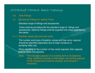 STORAGE TANKS
STORAGE TANKS
STORAGE TANKS
STORAGE TANKS-
-
-
- Basic Training
Basic Training
Basic Training
Basic Training
4.0 Tank Fittings
4.1 Operational Fittings for vertical Tanks
Standard range of fittings and accessories
Tanks shall be provided with the standard range of fittings and
accessories. Optional fittings shall be supplied only when specified by
the owner.
4.1.1 Breather valves (pic) and free vents
The number and sizes of breather valves and free vents required
should be specified separately due to large variations is
pumping rates, etc.
When deciding on the number of free vents required, their capacity
shall be taken into account.
Note: If the storage capacity of an existing tank is increased by
fitting additional courses of shell plates, the venting capacity
of the enlarged tank shall be checked, and increase if
necessary.
 