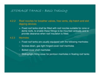 STORAGE TANKS
STORAGE TANKS
STORAGE TANKS
STORAGE TANKS –
–
–
– Basic Training
Basic Training
Basic Training
Basic Training
4.2.2 Roof nozzles for breather valves, free vents, dip hatch and slot
dipping devices
> Fixed roof tanks shall be fitted with roof nozzles suitable for cone or
dome roofs, to enable these fittings to be mounted vertically and to
provide clearance when roof insulation is fitted.
4.2.3 Manholes
> Fixed roof tanks are usually equipped with the following manholes:
- Screws-down, gas tight hinged-cover roof manholes
- Bolted-cover shell manholes
- Sliding/tight fitting cover for pontoon manholes in floating roof tanks
 
