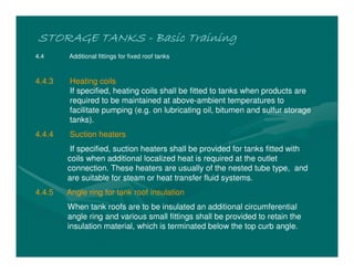STORAGE TANKS
STORAGE TANKS
STORAGE TANKS
STORAGE TANKS -
-
-
- Basic Training
Basic Training
Basic Training
Basic Training
4.4 Additional fittings for fixed roof tanks
4.4.3 Heating coils
If specified, heating coils shall be fitted to tanks when products are
required to be maintained at above-ambient temperatures to
facilitate pumping (e.g. on lubricating oil, bitumen and sulfur storage
tanks).
4.4.4 Suction heaters
If specified, suction heaters shall be provided for tanks fitted with
coils when additional localized heat is required at the outlet
connection. These heaters are usually of the nested tube type, and
are suitable for steam or heat transfer fluid systems.
4.4.5 Angle ring for tank roof insulation
When tank roofs are to be insulated an additional circumferential
angle ring and various small fittings shall be provided to retain the
insulation material, which is terminated below the top curb angle.
 