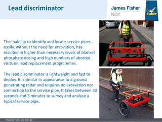 The inability to identify and locate service pipes
easily, without the need for excavation, has
resulted in higher than necessary levels of blanket
phosphate dosing and high numbers of aborted
visits on lead replacement programmes.
The lead discriminator is lightweight and fast to
deploy. It is similar in appearance to a ground
penetrating radar and requires no excavation nor
connection to the service pipe. It takes between 30
seconds and 3 minutes to survey and analyse a
typical service pipe.
Lead discriminator
 