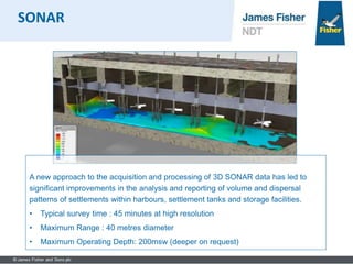 A new approach to the acquisition and processing of 3D SONAR data has led to
significant improvements in the analysis and reporting of volume and dispersal
patterns of settlements within harbours, settlement tanks and storage facilities.
• Typical survey time : 45 minutes at high resolution
• Maximum Range : 40 metres diameter
• Maximum Operating Depth: 200msw (deeper on request)
SONAR
 