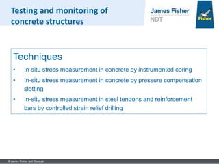 Techniques
• In-situ stress measurement in concrete by instrumented coring
• In-situ stress measurement in concrete by pressure compensation
slotting
• In-situ stress measurement in steel tendons and reinforcement
bars by controlled strain relief drilling
Testing and monitoring of
concrete structures
 