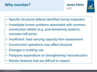 • Specific structural defects identified during inspection
• Investigate known problems associated with common
construction details (e.g. post-tensioning systems,
concrete half joints)
• Insufficient load carrying capacity from assessment
• Construction operations may affect structure
• Changes in building use
• Postpone expenditure on strengthening/ reconstruction
• Monitor features that are difficult to inspect
Why monitor?
 