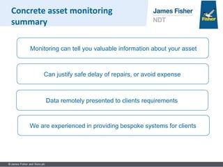 Can justify safe delay of repairs, or avoid expense
Monitoring can tell you valuable information about your asset
Data remotely presented to clients requirements
We are experienced in providing bespoke systems for clients
Concrete asset monitoring
summary
 