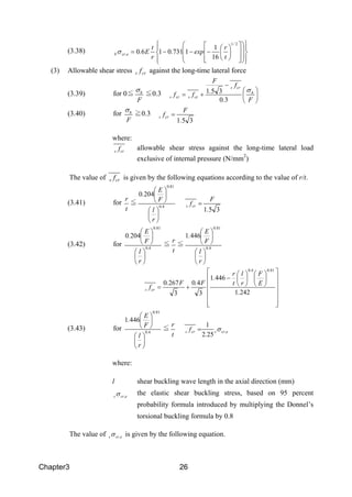 Chapter3 26
(3.38)






























−−−=
21
16
1
17310160
/
e,crb
t
r
exp.
r
t
E.σ
(3) Allowable shear stress crs f against the long-time lateral force
(3.39) for 0≦
F
hσ
≦0.3 





−
+=
F.
f
.
F
ff h
crs
crscrs
σ
30
351
(3.40) for
F
hσ
≧0.3
351.
F
fcrs =
where:
crs f allowable shear stress against the long-time lateral load
exclusive of internal pressure (N/mm2
)
The value of crs f is given by the following equations according to the value of r/t.
(3.41) for
t
r
≦ 40
810
2040
.
.
r
l
F
E
.












351.
F
fcrs =
(3.42) for 40
810
2040
.
.
r
l
F
E
.












≦
t
r
≦ 40
810
4461
.
.
r
l
F
E
.






































−
+=
2421
4461
3
40
3
2670
81040
.
E
F
r
l
t
r
.
F.F.
f
..
crs
(3.43) for 40
810
4461
.
.
r
l
F
E
.












≦
t
r
e,crscrs
.
f σ
252
1
=
where:
l shear buckling wave length in the axial direction (mm)
e,crsσ the elastic shear buckling stress, based on 95 percent
probability formula introduced by multiplying the Donnel’s
torsional buckling formula by 0.8
The value of e,crsσ is given by the following equation.
 