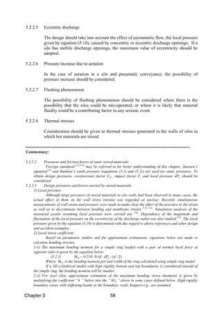 Chapter 5 58
5.2.2.5 Eccentric discharge
The design should take into account the effect of asymmetric flow, the local pressure
given by equation (5.10), caused by concentric or eccentric discharge openings. If a
silo has mobile discharge openings, the maximum value of eccentricity should be
adopted.
5.2.2.6 Pressure increase due to aeration
In the case of aeration in a silo and pneumatic conveyance, the possibility of
pressure increase should be considered.
5.2.2.7 Flushing phenomenon
The possibility of flushing phenomenon should be considered where there is the
possibility that the silos could be mis-operated, or where it is likely that material
fluidity could be a contributing factor in any seismic event.
5.2.2.8 Thermal stresses
Consideration should be given to thermal stresses generated in the walls of silos in
which hot materials are stored.
-------------------------------------------------------------------------------------------------------------
Commentary:
5.2.2.2 Pressures and friction forces of static stored materials
Foreign standards5.1)~5.3)
may be referred to for better understanding of this chapter. Janssen’s
equation5.4)
and Rankine’s earth pressure (equations (5.1) and (5.2)) are used for static pressures. To
obtain design pressures, overpressure factor Cd , impact factor Ci and local pressure dPL should be
considered.
5.2.2.3 Design pressures and forces exerted by stored materials
1) Local pressure
Although large pressures of stored materials to silo walls had been observed in many cases, the
actual effect of them on the wall stress (strain) was regarded as unclear. Recently simultaneous
measurements of wall strain and pressure were made to make clear the effect of the pressure to the strain
as well as to discriminate between bending and membrane strains 5.5), 5.6)
. Simulation analyses of the
measured results assuming local pressure were carried out 5.6)
. Dependency of the magnitude and
fluctuation of the local pressure on the eccentricity of the discharge outlet was also studied 5.5)
. The local
pressure given by the equation (5.10) is determined with due regard to above references and other design
and accident examples.
2) Local stress coefficient
Based on parametric studies and for approximate estimations, equations below are made to
calculate bending stresses.
2-1) The maximum bending moment for a simple ring loaded with a pair of normal local force at
opposite sides is given by the equation below.
(5.2.1) )2/(1.0318.00 ddPdM L ⋅⋅⋅=
Where 0M is the bending moment per unit width of the ring calculated using simple ring model.
If a 3D cylindrical model with high rigidity bottom and top boundaries is considered instead of
the simple ring, the bending moment will be smaller.
2-2) For steel silos, approximate estimation of the maximum bending stress (moment) is given by
multiplying the coefficient “ k ” below into the “ 0M ” above in some cases defined below. High rigidity
boundary cases, with stiffening beams at the boundary, roofs, hoppers e.g., are assumed.
 