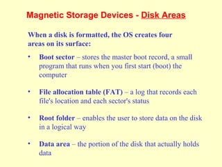 Magnetic Storage Devices - Disk Areas
When a disk is formatted, the OS creates four
areas on its surface:
• Boot sector – stores the master boot record, a small
program that runs when you first start (boot) the
computer
• File allocation table (FAT) – a log that records each
file's location and each sector's status
• Root folder – enables the user to store data on the disk
in a logical way
• Data area – the portion of the disk that actually holds
data
 