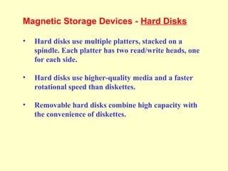 Magnetic Storage Devices - Hard Disks
• Hard disks use multiple platters, stacked on a
spindle. Each platter has two read/write heads, one
for each side.
• Hard disks use higher-quality media and a faster
rotational speed than diskettes.
• Removable hard disks combine high capacity with
the convenience of diskettes.
 