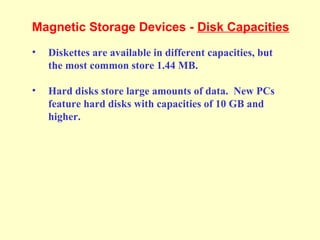 Magnetic Storage Devices - Disk Capacities
• Diskettes are available in different capacities, but
the most common store 1.44 MB.
• Hard disks store large amounts of data. New PCs
feature hard disks with capacities of 10 GB and
higher.
 