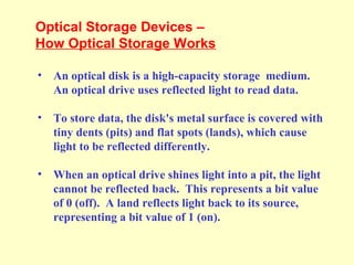Optical Storage Devices –
How Optical Storage Works
• An optical disk is a high-capacity storage medium.
An optical drive uses reflected light to read data.
• To store data, the disk's metal surface is covered with
tiny dents (pits) and flat spots (lands), which cause
light to be reflected differently.
• When an optical drive shines light into a pit, the light
cannot be reflected back. This represents a bit value
of 0 (off). A land reflects light back to its source,
representing a bit value of 1 (on).
 