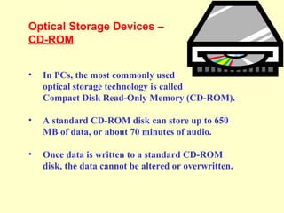 Optical Storage Devices –
CD-ROM
• In PCs, the most commonly used
optical storage technology is called
Compact Disk Read-Only Memory (CD-ROM).
• A standard CD-ROM disk can store up to 650
MB of data, or about 70 minutes of audio.
• Once data is written to a standard CD-ROM
disk, the data cannot be altered or overwritten.
 