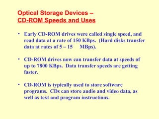 Optical Storage Devices –
CD-ROM Speeds and Uses
• Early CD-ROM drives were called single speed, and
read data at a rate of 150 KBps. (Hard disks transfer
data at rates of 5 – 15 MBps).
• CD-ROM drives now can transfer data at speeds of
up to 7800 KBps. Data transfer speeds are getting
faster.
• CD-ROM is typically used to store software
programs. CDs can store audio and video data, as
well as text and program instructions.
 