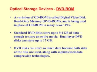 Optical Storage Devices - DVD-ROM
• A variation of CD-ROM is called Digital Video Disk
Read-Only Memory (DVD-ROM), and is being used
in place of CD-ROM in many newer PCs.
• Standard DVD disks store up to 9.4 GB of data—
enough to store an entire movie. Dual-layer DVD
disks can store up to 17 GB.
• DVD disks can store so much data because both sides
of the disk are used, along with sophisticated data
compression technologies.
 
