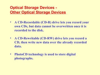 Optical Storage Devices -
Other Optical Storage Devices
• A CD-Recordable (CD-R) drive lets you record your
own CDs, but data cannot be overwritten once it is
recorded to the disk.
• A CD-Rewritable (CD-RW) drive lets you record a
CD, then write new data over the already recorded
data.
• PhotoCD technology is used to store digital
photographs.
 