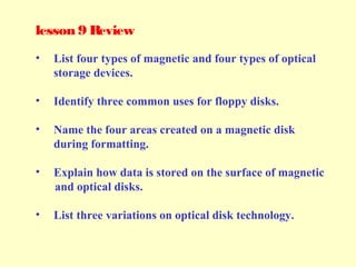 lesson 9 Review
• List four types of magnetic and four types of optical
storage devices.
• Identify three common uses for floppy disks.
• Name the four areas created on a magnetic disk
during formatting.
• Explain how data is stored on the surface of magnetic
and optical disks.
• List three variations on optical disk technology.
 