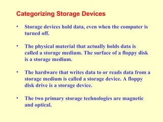 Categorizing Storage Devices
• Storage devices hold data, even when the computer is
turned off.
• The physical material that actually holds data is
called a storage medium. The surface of a floppy disk
is a storage medium.
• The hardware that writes data to or reads data from a
storage medium is called a storage device. A floppy
disk drive is a storage device.
• The two primary storage technologies are magnetic
and optical.
 