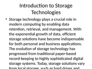 Introduction to Storage
Technologies
• Storage technology plays a crucial role in
modern computing by enabling data
retention, retrieval, and management. With
the exponential growth of data, efficient
storage solutions have become indispensable
for both personal and business applications.
The evolution of storage technology has
progressed from traditional paper-based
record-keeping to highly sophisticated digital
storage systems. Today, storage solutions vary
 
