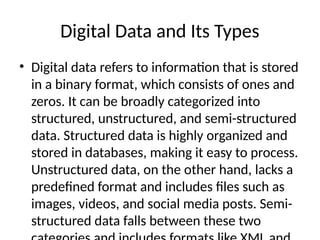 Digital Data and Its Types
• Digital data refers to information that is stored
in a binary format, which consists of ones and
zeros. It can be broadly categorized into
structured, unstructured, and semi-structured
data. Structured data is highly organized and
stored in databases, making it easy to process.
Unstructured data, on the other hand, lacks a
predefined format and includes files such as
images, videos, and social media posts. Semi-
structured data falls between these two
 