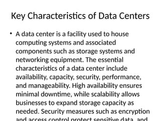Key Characteristics of Data Centers
• A data center is a facility used to house
computing systems and associated
components such as storage systems and
networking equipment. The essential
characteristics of a data center include
availability, capacity, security, performance,
and manageability. High availability ensures
minimal downtime, while scalability allows
businesses to expand storage capacity as
needed. Security measures such as encryption
 