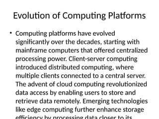 Evolution of Computing Platforms
• Computing platforms have evolved
significantly over the decades, starting with
mainframe computers that offered centralized
processing power. Client-server computing
introduced distributed computing, where
multiple clients connected to a central server.
The advent of cloud computing revolutionized
data access by enabling users to store and
retrieve data remotely. Emerging technologies
like edge computing further enhance storage
 