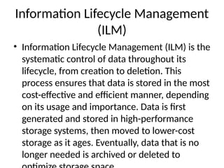 Information Lifecycle Management
(ILM)
• Information Lifecycle Management (ILM) is the
systematic control of data throughout its
lifecycle, from creation to deletion. This
process ensures that data is stored in the most
cost-effective and efficient manner, depending
on its usage and importance. Data is first
generated and stored in high-performance
storage systems, then moved to lower-cost
storage as it ages. Eventually, data that is no
longer needed is archived or deleted to
 