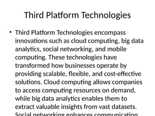 Third Platform Technologies
• Third Platform Technologies encompass
innovations such as cloud computing, big data
analytics, social networking, and mobile
computing. These technologies have
transformed how businesses operate by
providing scalable, flexible, and cost-effective
solutions. Cloud computing allows companies
to access computing resources on demand,
while big data analytics enables them to
extract valuable insights from vast datasets.
 