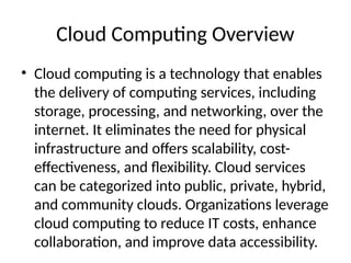 Cloud Computing Overview
• Cloud computing is a technology that enables
the delivery of computing services, including
storage, processing, and networking, over the
internet. It eliminates the need for physical
infrastructure and offers scalability, cost-
effectiveness, and flexibility. Cloud services
can be categorized into public, private, hybrid,
and community clouds. Organizations leverage
cloud computing to reduce IT costs, enhance
collaboration, and improve data accessibility.
 