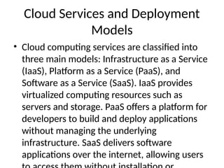 Cloud Services and Deployment
Models
• Cloud computing services are classified into
three main models: Infrastructure as a Service
(IaaS), Platform as a Service (PaaS), and
Software as a Service (SaaS). IaaS provides
virtualized computing resources such as
servers and storage. PaaS offers a platform for
developers to build and deploy applications
without managing the underlying
infrastructure. SaaS delivers software
applications over the internet, allowing users
 