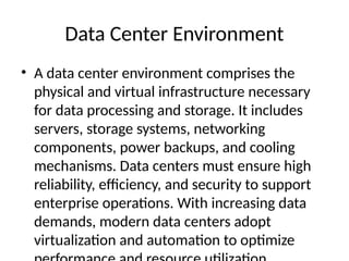Data Center Environment
• A data center environment comprises the
physical and virtual infrastructure necessary
for data processing and storage. It includes
servers, storage systems, networking
components, power backups, and cooling
mechanisms. Data centers must ensure high
reliability, efficiency, and security to support
enterprise operations. With increasing data
demands, modern data centers adopt
virtualization and automation to optimize
 