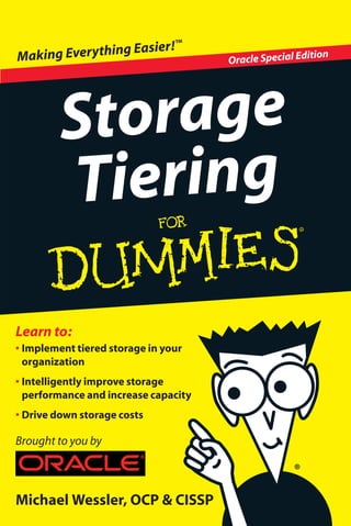 Open the book
and find:
• What storage tiering
means
• How tiered storage
works and why it makes
sense
• Ways tiered storage fits
in your current system
• Why file-system tiering
may be easier than you
think
Oracle (NASDAQ: ORCL) is the world’s
most complete, open, and integrated
business software and hardware systems
company. For more information about
Oracle, visit oracle.com.
ISBN 978-1-118-06262-3
Book not for resale
Go to Dummies.com®
for videos, step-by-step examples,
how-toarticles,ortoshop!
Explosive growth in storage requirements
due to technology shifts, unstructured
data, and regulatory mandates is more
than traditional storage techniques can
handle. IT budgets cannot support the
growth necessary without a change in
storage practices. Tiered storage is the
smart solution for meeting the new storage
challenges without skyrocketing costs.
• Understand why current storage
strategies are not sustainable for
growing data pools — find out
why single tier solutions cannot
support future growth and why
tiered storage is far superior in
performance and cost
• Discover tiered storage
architecture — learn how multiple
storage tiers work based on data
access requirements
• Move toward enterprise
implementation — see how
storage tiering fits into your
architecture right now using both
application-aware and file system-
based storage tiering solutions
Achieving performance
while reducing storage
costs with tiered storage!
Michael Wessler, OCP & CISSP
• Implement tiered storage in your
organization
• Intelligently improve storage
performance and increase capacity
• Drive down storage costs
Learn to:
Storage
Tiering
Brought to you by
Oracle Special EditionMaking Everything Easier!™
 