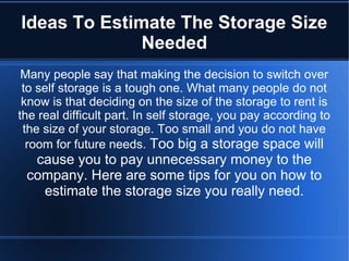 Ideas To Estimate The Storage Size
Needed
Many people say that making the decision to switch over
to self storage is a tough one. What many people do not
know is that deciding on the size of the storage to rent is
the real difficult part. In self storage, you pay according to
the size of your storage. Too small and you do not have
room for future needs. Too big a storage space will
cause you to pay unnecessary money to the
company. Here are some tips for you on how to
estimate the storage size you really need.
 