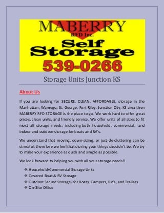 Storage Units Junction KS
About Us
If you are looking for SECURE, CLEAN, AFFORDABLE, storage in the
Manhattan, Wamego, St. George, Fort Riley, Junction City, KS area then
MABERRY RFD STORAGE is the place to go. We work hard to offer great
prices, clean units, and friendly service. We offer units of all sizes to fit
most all storage needs; including both household, commercial, and
indoor and outdoor storage for boats and RV's.
We understand that moving, down-sizing, or just de-cluttering can be
stressful, therefore we feel that storing your things shouldn't be. We try
to make your experience as quick and simple as possible.
We look forward to helping you with all your storage needs!!
 Household/Commercial Storage Units
 Covered Boat & RV Storage
 Outdoor Secure Storage- for Boats, Campers, RV's, and Trailers
 On-Site Office
 