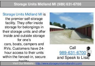 Storage Units Midland MI (989) 631-6700
Storage Units Midland MI is
the premier self-storage
facility. They offer inside
storage for belongings in
their storage units and offer
inside and outside storage
for one’s
cars, boats, campers and
RVs. Customers have 24hour access to their units
within the fenced-in, secure
facility.

Call

989-631-6700
and Speak to Lisa

Visit Our Website : http://www.storageunitsmidlandmi.com/

 