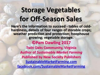 Storage Vegetables
for Off-Season Sales
Here’s the information to succeed - tables of cold-
hardiness, details of four ranges of storable crops;
weather prediction and protection; hoophouse
growing; vegetable storage.
©Pam Dawling 2017
Twin Oaks Community, Virginia
Author of Sustainable Market Farming
Published by New Society Publishers
SustainableMarketFarming.com
facebook.com/SustainableMarketFarming
 