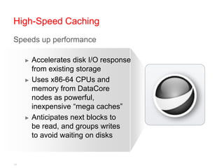High-Speed Caching
Speeds up performance

     ► Accelerates disk I/O response
       from existing storage
     ► Uses x86-64 CPUs and
       memory from DataCore
       nodes as powerful,
       inexpensive “mega caches”
     ► Anticipates next blocks to
       be read, and groups writes
       to avoid waiting on disks


14
 