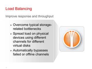 Load Balancing
Improve response and throughput
 Improve response and throughput

     ► Overcome typical storage-
       related bottlenecks
     ► Spread load on physical
       devices using different
       channels for different
       virtual disks
     ► Automatically bypasses
       failed or offline channels


15
 