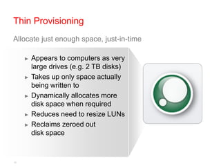 Thin Provisioning
Allocate just enough space, just-in-time

     ►   Appears to computers as very
         large drives (e.g. 2 TB disks)
     ►   Takes up only space actually
         being written to
     ►   Dynamically allocates more
         disk space when required
     ►   Reduces need to resize LUNs
     ►   Reclaims zeroed out
         disk space


16
 