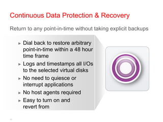 Continuous Data Protection & Recovery
Return to any point-in-time without taking explicit backups

     ► Dial back to restore arbitrary
       point-in-time within a 48 hour
       time frame
     ► Logs and timestamps all I/Os
       to the selected virtual disks
     ► No need to quiesce or
       interrupt applications
     ► No host agents required

     ► Easy to turn on and
       revert from

32
 