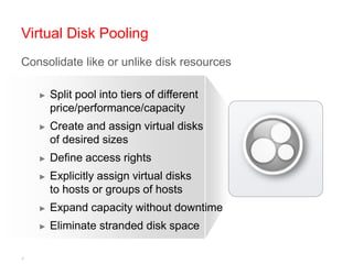 Virtual Disk Pooling
Consolidate like or unlike disk resources

    ►   Split pool into tiers of different
        price/performance/capacity
    ►   Create and assign virtual disks
        of desired sizes
    ►   Define access rights
    ►   Explicitly assign virtual disks
        to hosts or groups of hosts
    ►   Expand capacity without downtime
    ►   Eliminate stranded disk space

4
 