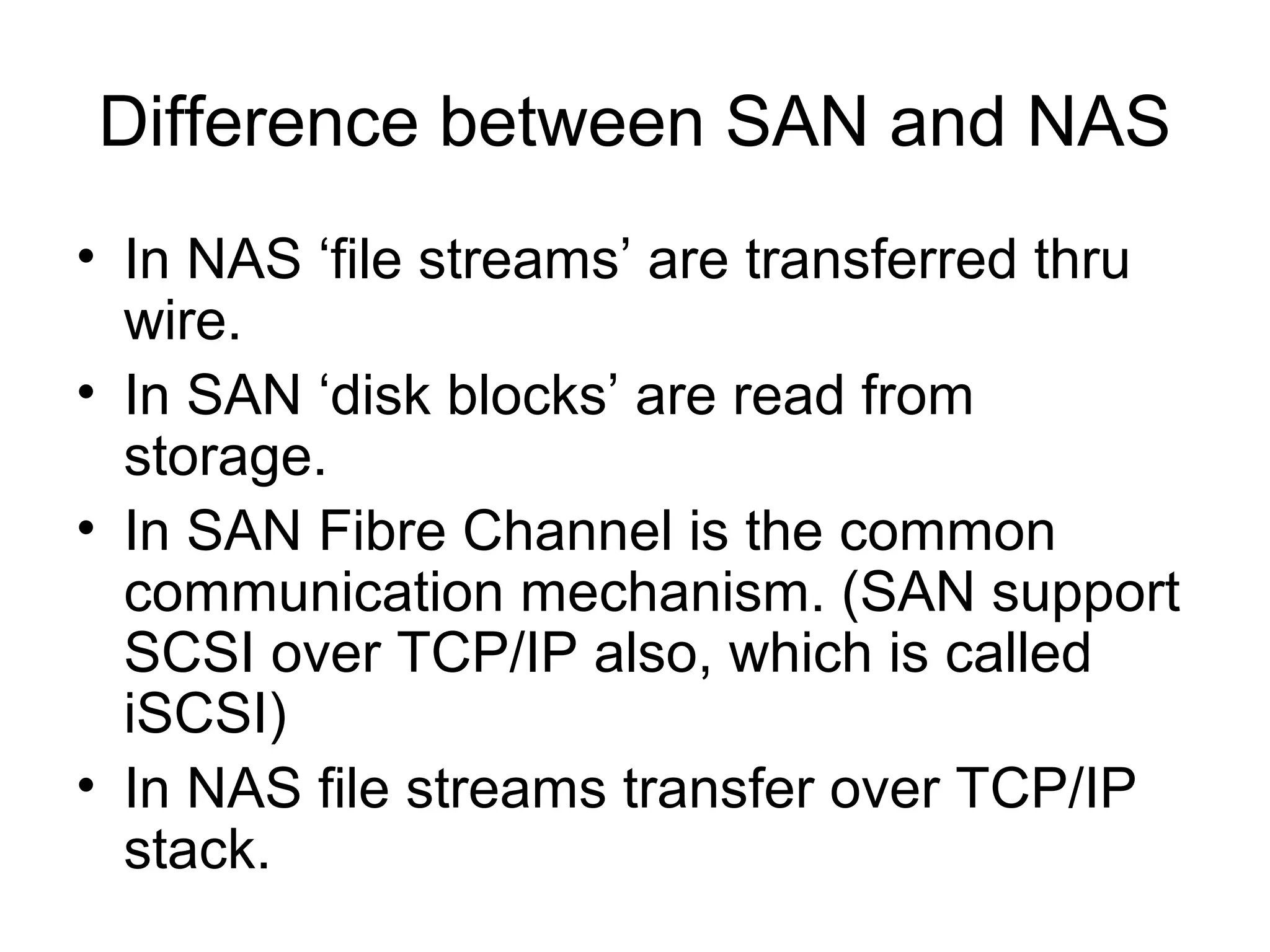 Difference between SAN and NAS
• In NAS ‘file streams’ are transferred thru
  wire.
• In SAN ‘disk blocks’ are read from
  storage.
• In SAN Fibre Channel is the common
  communication mechanism. (SAN support
  SCSI over TCP/IP also, which is called
  iSCSI)
• In NAS file streams transfer over TCP/IP
  stack.
 
