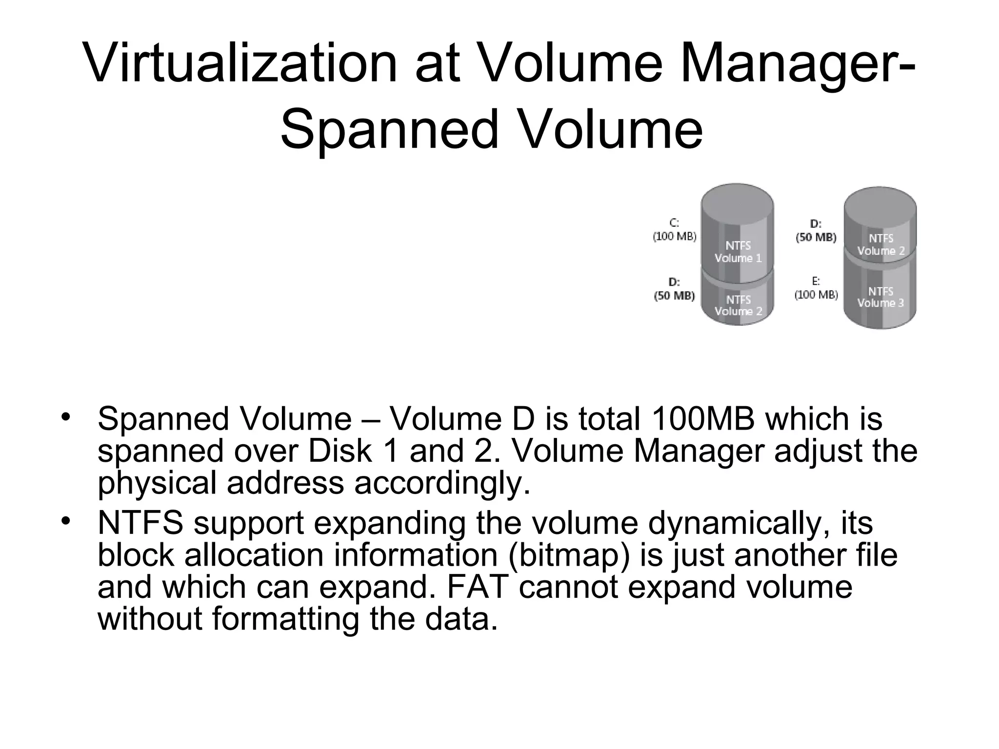 Virtualization at Volume Manager-
          Spanned Volume




• Spanned Volume – Volume D is total 100MB which is
  spanned over Disk 1 and 2. Volume Manager adjust the
  physical address accordingly.
• NTFS support expanding the volume dynamically, its
  block allocation information (bitmap) is just another file
  and which can expand. FAT cannot expand volume
  without formatting the data.
 