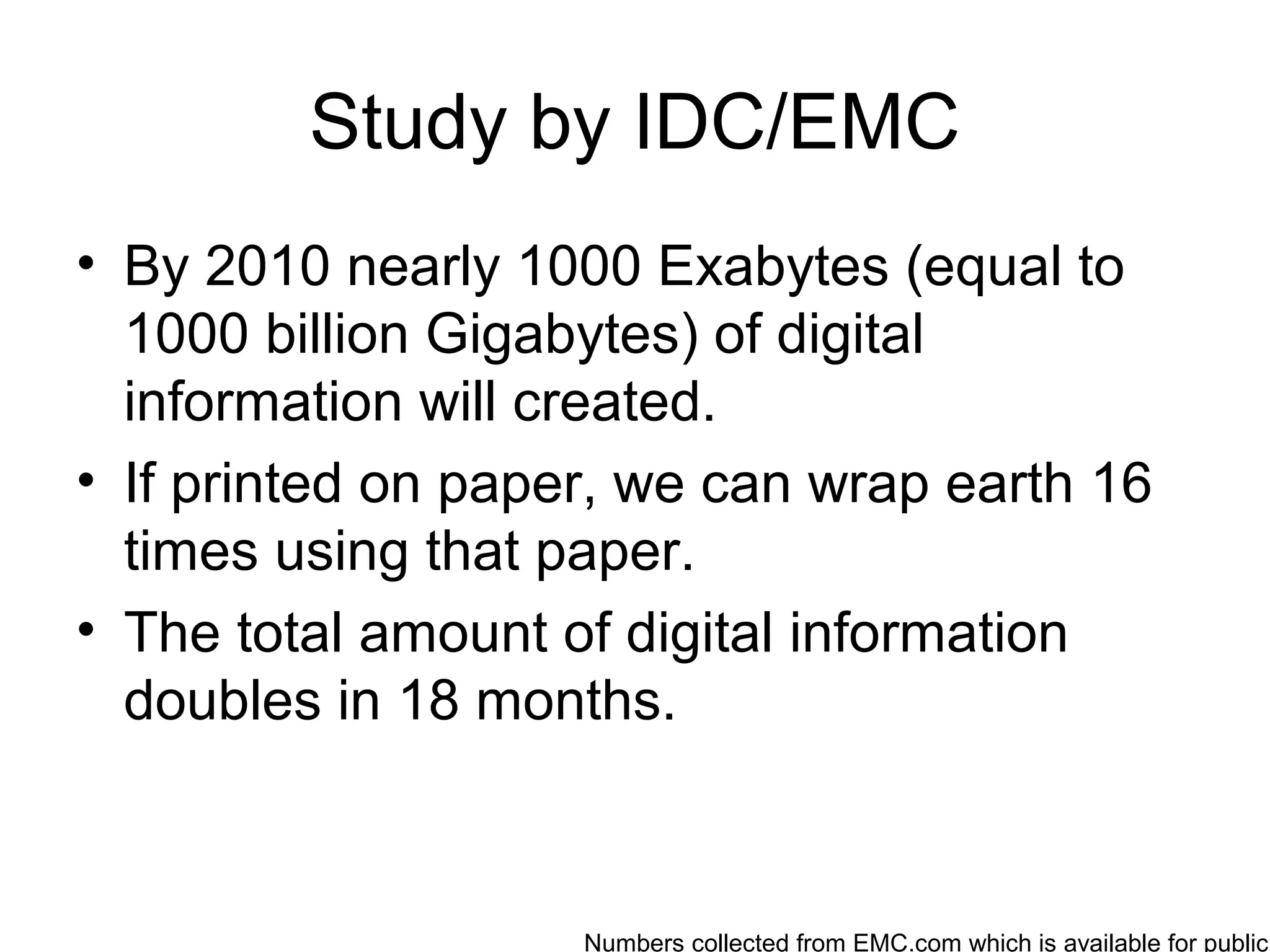 Study by IDC/EMC
• By 2010 nearly 1000 Exabytes (equal to
  1000 billion Gigabytes) of digital
  information will created.
• If printed on paper, we can wrap earth 16
  times using that paper.
• The total amount of digital information
  doubles in 18 months.



                    Numbers collected from EMC.com which is available for public
 