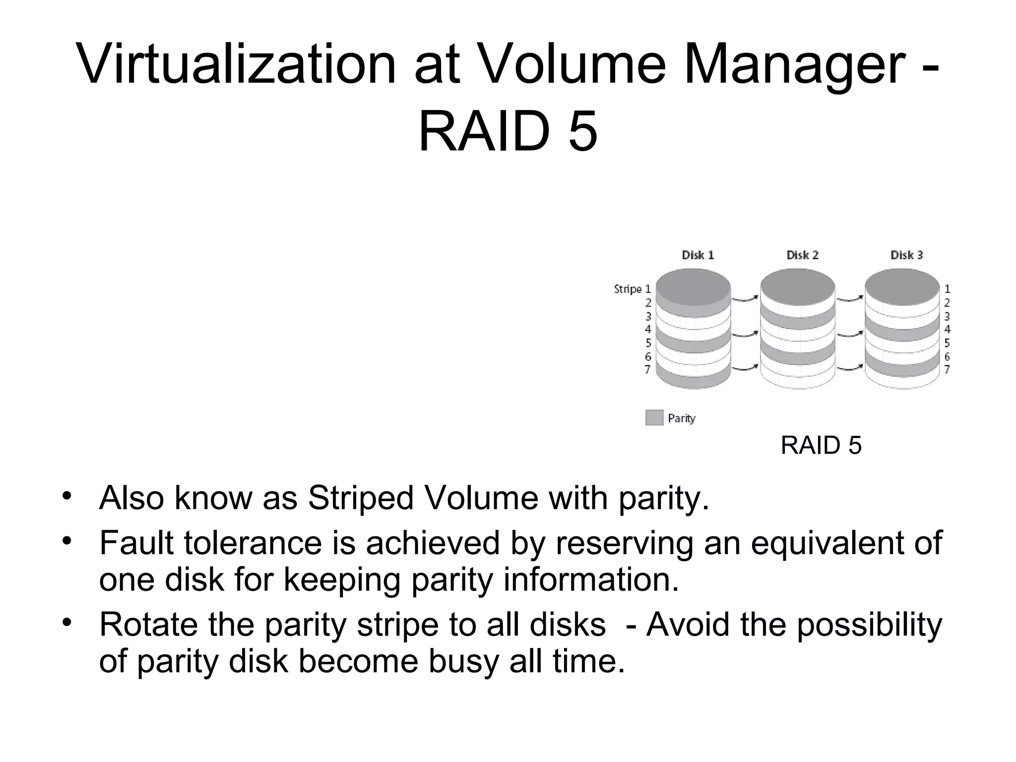Virtualization at Volume Manager -
                RAID 5




                                                   RAID 5

• Also know as Striped Volume with parity.
• Fault tolerance is achieved by reserving an equivalent of
  one disk for keeping parity information.
• Rotate the parity stripe to all disks - Avoid the possibility
  of parity disk become busy all time.
 