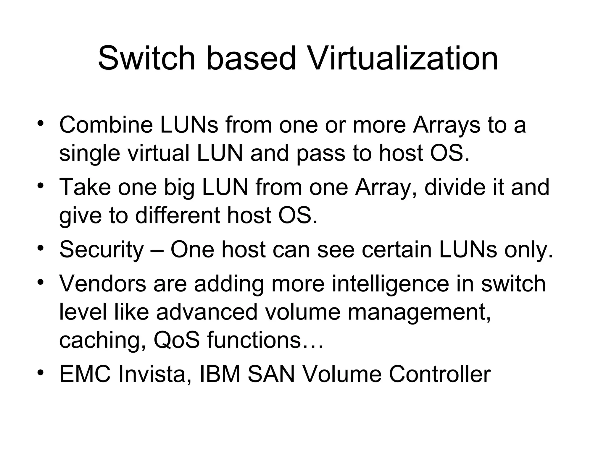 Switch based Virtualization
• Combine LUNs from one or more Arrays to a
  single virtual LUN and pass to host OS.
• Take one big LUN from one Array, divide it and
  give to different host OS.
• Security – One host can see certain LUNs only.
• Vendors are adding more intelligence in switch
  level like advanced volume management,
  caching, QoS functions…
• EMC Invista, IBM SAN Volume Controller
 