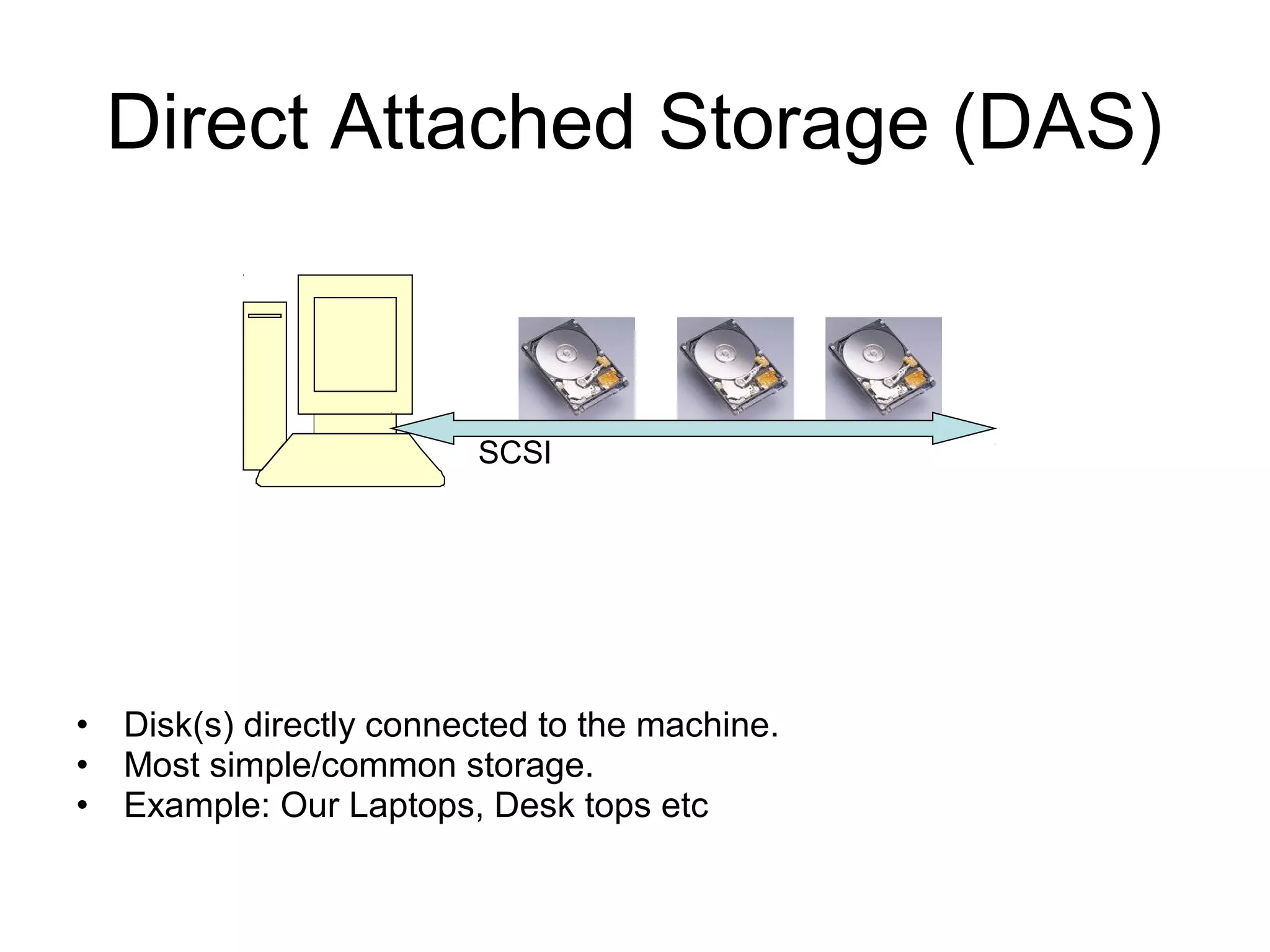 Direct Attached Storage (DAS)



                         SCSI




• Disk(s) directly connected to the machine.
• Most simple/common storage.
• Example: Our Laptops, Desk tops etc
 