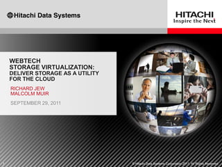 WEBTECH
    STORAGE VIRTUALIZATION:
    DELIVER STORAGE AS A UTILITY
    FOR THE CLOUD
    RICHARD JEW
    MALCOLM MUIR
    SEPTEMBER 29, 2011




1                                  © Hitachi Data Systems Corporation 2011. All Rights Reserved.
 
