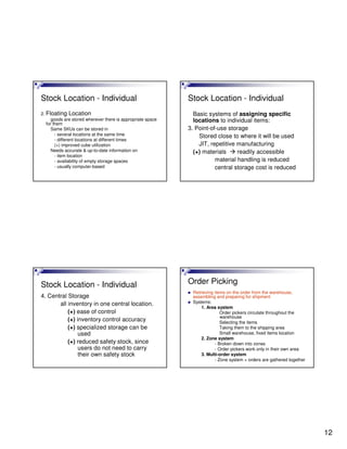12
Stock Location - Individual
2. Floating Location
goods are stored wherever there is appropriate space
for them
Same SKUs can be stored in
- several locations at the same time
- different locations at different times
(+) improved cube utilization
Needs accurate & up-to-date information on
- item location
- availability of empty storage spaces
- usually computer-based
Stock Location - Individual
Basic systems of assigning specific
locations to individual items:
3. Point-of-use storage
Stored close to where it will be used
JIT, repetitive manufacturing
(+) materials readily accessible
material handling is reduced
central storage cost is reduced
Stock Location - Individual
4. Central Storage
all inventory in one central location.
(+) ease of control
(+) inventory control accuracy
(+) specialized storage can be
used
(+) reduced safety stock, since
users do not need to carry
their own safety stock
Order Picking
Retrieving items on the order from the warehouse,
assembling and preparing for shipment
Systems:
1. Area system
Order pickers circulate throughout the
warehouse
Selecting the items
Taking them to the shipping area
Small warehouse, fixed items location
2. Zone system
- Broken down into zones
- Order pickers work only in their own area
3. Multi-order system
- Zone system + orders are gathered together
 