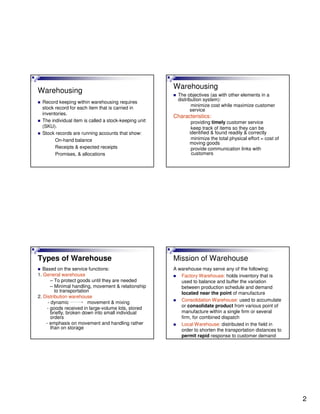 2
Warehousing
Record keeping within warehousing requires
stock record for each item that is carried in
inventories.
The individual item is called a stock-keeping unit
(SKU).
Stock records are running accounts that show:
On-hand balance
Receipts & expected receipts
Promises, & allocations
Warehousing
The objectives (as with other elements in a
distribution system):
minimize cost while maximize customer
service
Characteristics:
providing timely customer service
keep track of items so they can be
identified & found readily & correctly
minimize the total physical effort = cost of
moving goods
provide communication links with
customers
Types of Warehouse
Based on the service functions:
1. General warehouse
– To protect goods until they are needed
– Minimal handling, movement & relationship
to transportation
2. Distribution warehouse
- dynamic movement & mixing
- goods received in large-volume lots, stored
briefly, broken down into small individual
orders
- emphasis on movement and handling rather
than on storage
Mission of Warehouse
A warehouse may serve any of the following:
Factory Warehouse: holds inventory that is
used to balance and buffer the variation
between production schedule and demand
located near the point of manufacture
Consolidation Warehouse: used to accumulate
or consolidate product from various point of
manufacture within a single firm or several
firm, for combined dispatch
Local Warehouse: distributed in the field in
order to shorten the transportation distances to
permit rapid response to customer demand
 
